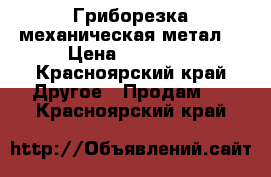 Гриборезка механическая метал. › Цена ­ 16 500 - Красноярский край Другое » Продам   . Красноярский край